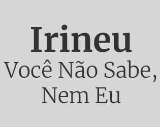 Irineu: Você Não Sabe, Nem Eu